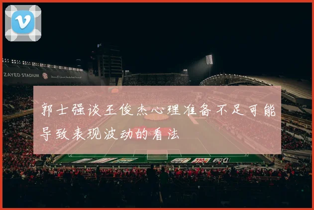 郭士强谈王俊杰心理准备不足可能导致表现波动的看法