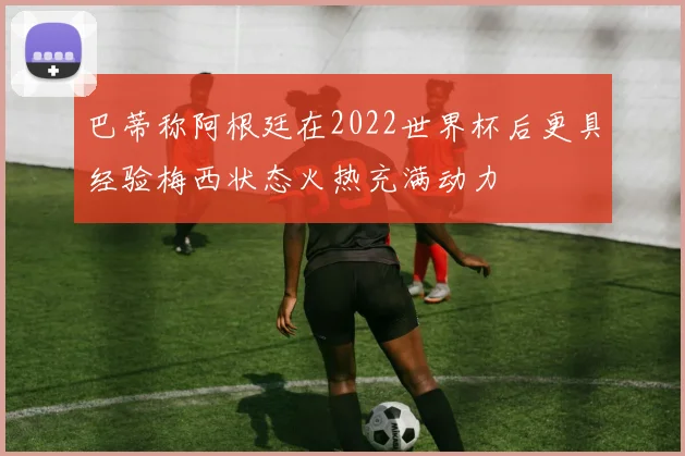 巴蒂称阿根廷在2022世界杯后更具经验梅西状态火热充满动力