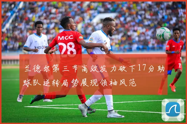 兰德尔第三节高效发力砍下17分助球队逆转局势展现领袖风范