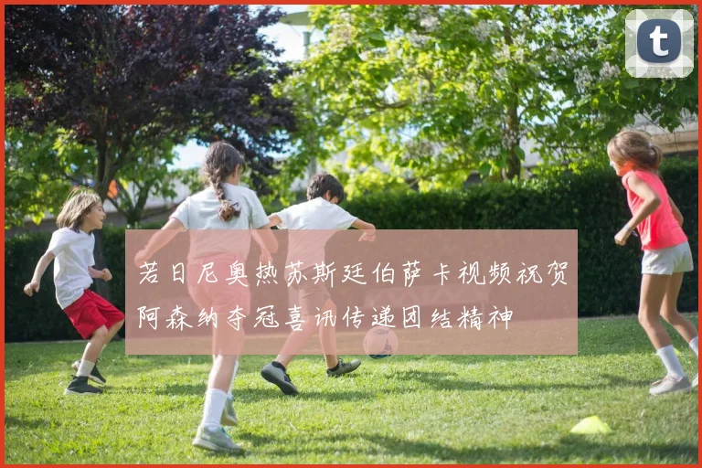 若日尼奥热苏斯廷伯萨卡视频祝贺阿森纳夺冠喜讯传递团结精神