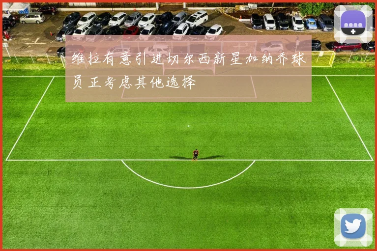 维拉有意引进切尔西新星加纳乔球员正考虑其他选择
