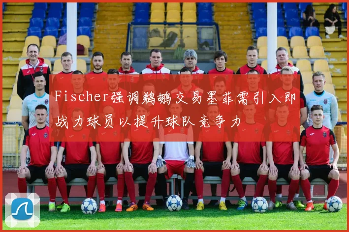 Fischer强调鹈鹕交易墨菲需引入即战力球员以提升球队竞争力