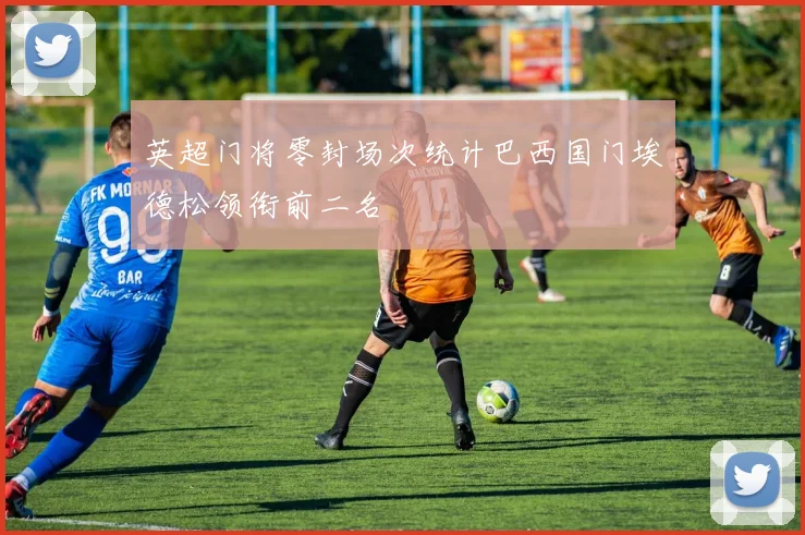 英超门将零封场次统计巴西国门埃德松领衔前二名