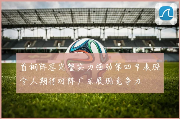 首钢阵容完整实力强劲第四节表现令人期待对阵广东展现竞争力