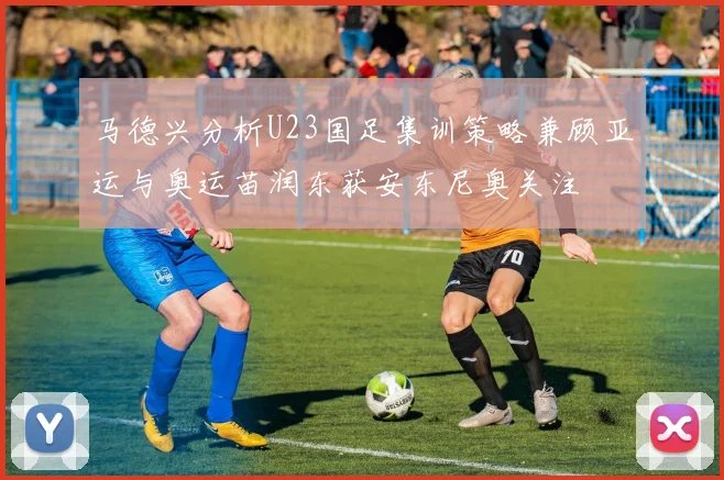 马德兴分析U23国足集训策略兼顾亚运与奥运苗润东获安东尼奥关注
