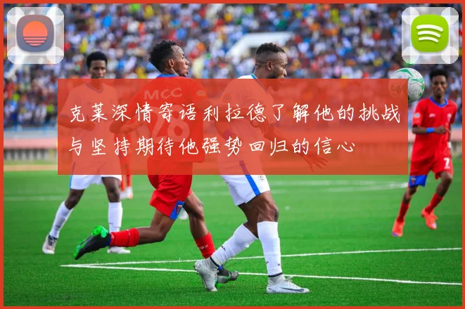 克莱深情寄语利拉德了解他的挑战与坚持期待他强势回归的信心