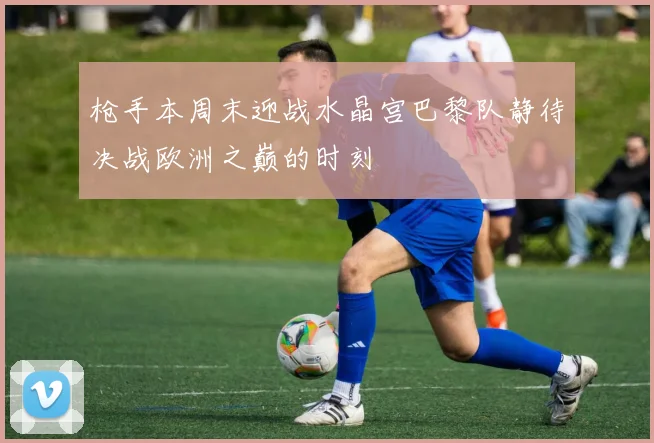 枪手本周末迎战水晶宫巴黎队静待决战欧洲之巅的时刻