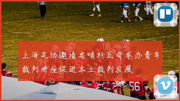 上海足协邀请名哨科瓦奇举办青年裁判讲座促进本土裁判发展
