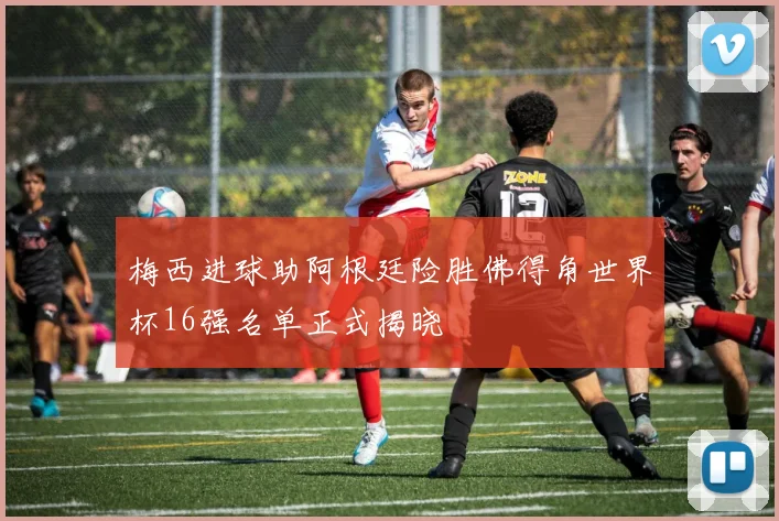 梅西进球助阿根廷险胜佛得角世界杯16强名单正式揭晓