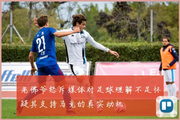 老佛爷怒斥媒体对足球理解不足怀疑其支持马竞的真实动机