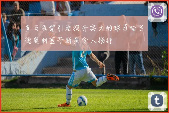 皇马急需引进提升实力的球员哈兰德奥利塞等新星令人期待