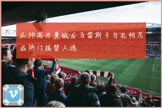 瓜帅离开曼城后马雷斯卡与孔帕尼成热门接替人选