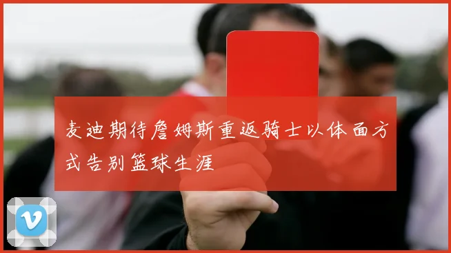 麦迪期待詹姆斯重返骑士以体面方式告别篮球生涯