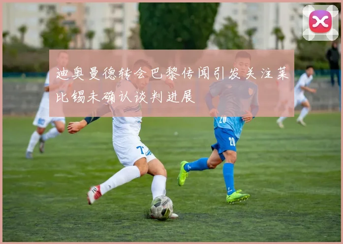 迪奥曼德转会巴黎传闻引发关注莱比锡未确认谈判进展