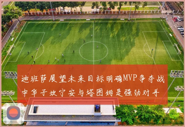 迪班萨展望未来目标明确MVP争夺战中华子坎宁安与塔图姆是强劲对手