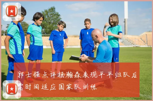 郭士强点评杨瀚森表现平平归队后需时间适应国家队训练