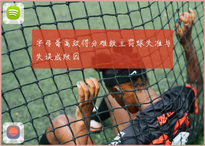 字母哥高效得分难救主罚球失准与失误成败因