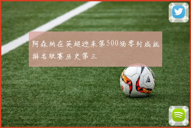 阿森纳在英超迎来第500场零封成就排名联赛历史第三