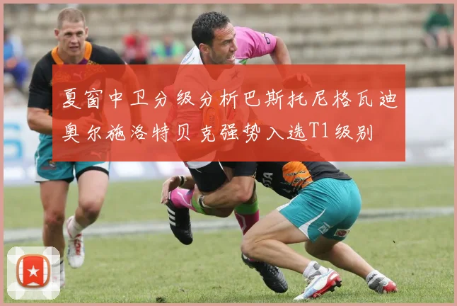 夏窗中卫分级分析巴斯托尼格瓦迪奥尔施洛特贝克强势入选T1级别