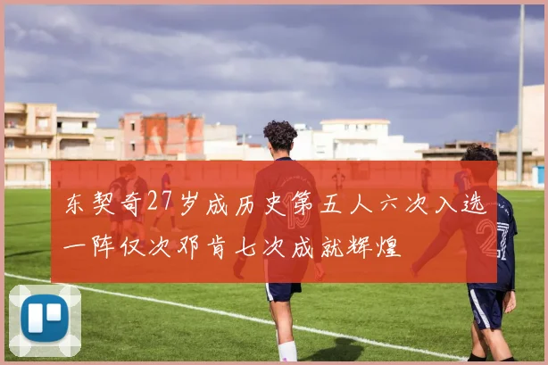 东契奇27岁成历史第五人六次入选一阵仅次邓肯七次成就辉煌