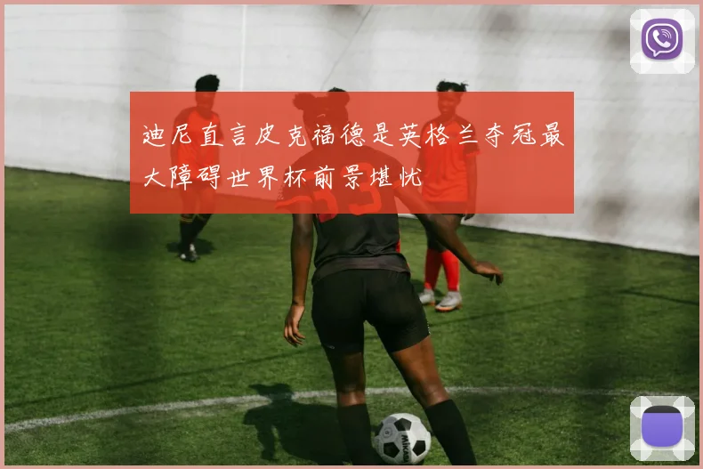 迪尼直言皮克福德是英格兰夺冠最大障碍世界杯前景堪忧