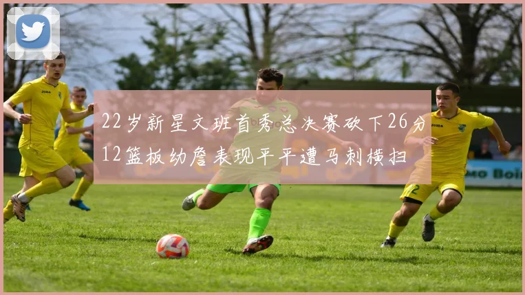 22岁新星文班首秀总决赛砍下26分12篮板幼詹表现平平遭马刺横扫