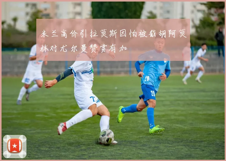 米兰高价引拉莫斯因怕被截胡阿莫林对尤尔曼赞赏有加