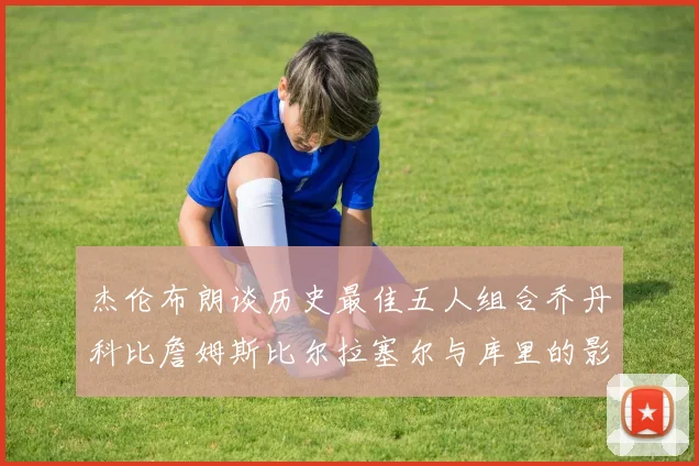 杰伦布朗谈历史最佳五人组合乔丹科比詹姆斯比尔拉塞尔与库里的影响力