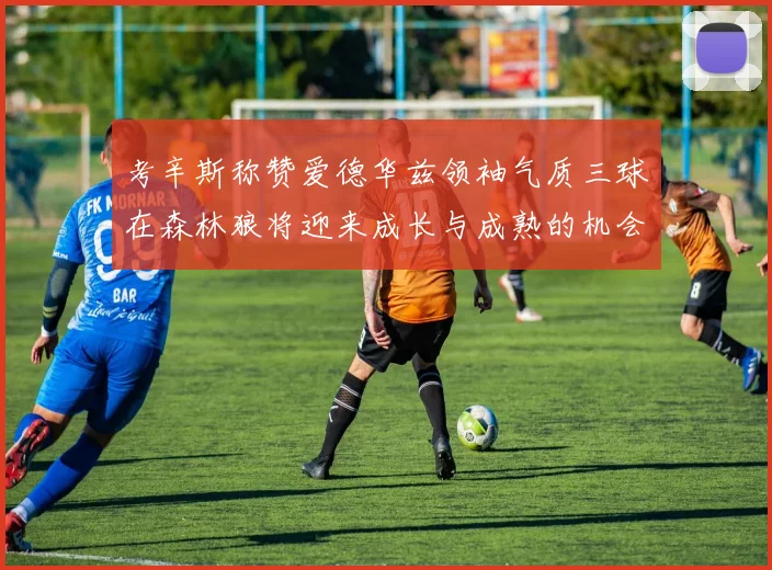 考辛斯称赞爱德华兹领袖气质三球在森林狼将迎来成长与成熟的机会
