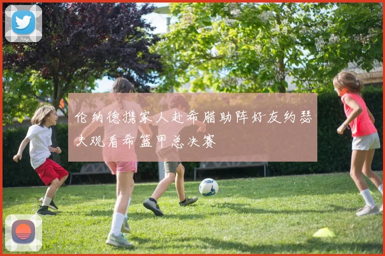 伦纳德携家人赴希腊助阵好友约瑟夫观看希篮甲总决赛