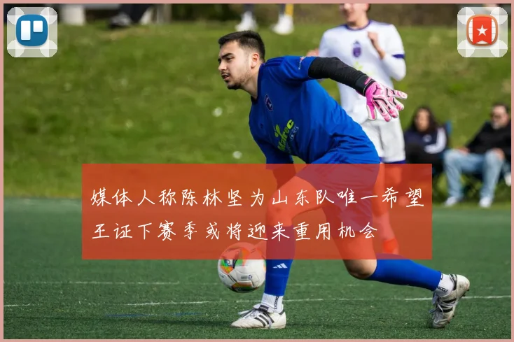 媒体人称陈林坚为山东队唯一希望王证下赛季或将迎来重用机会