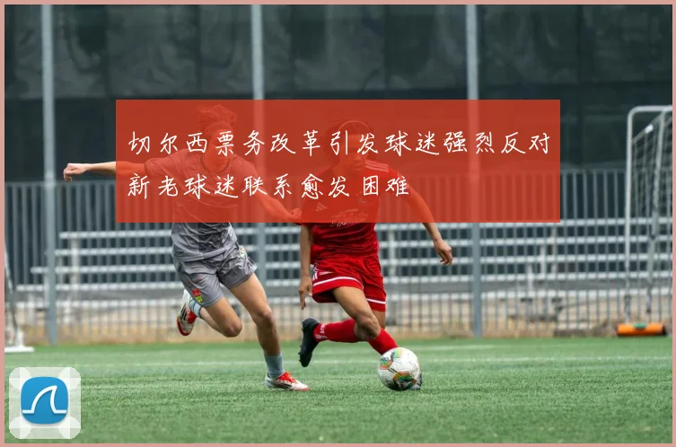 切尔西票务改革引发球迷强烈反对新老球迷联系愈发困难