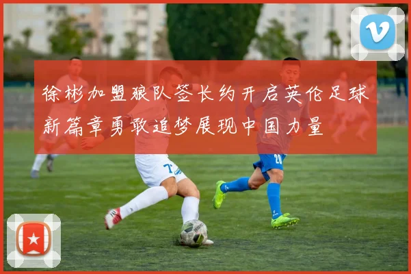 徐彬加盟狼队签长约开启英伦足球新篇章勇敢追梦展现中国力量