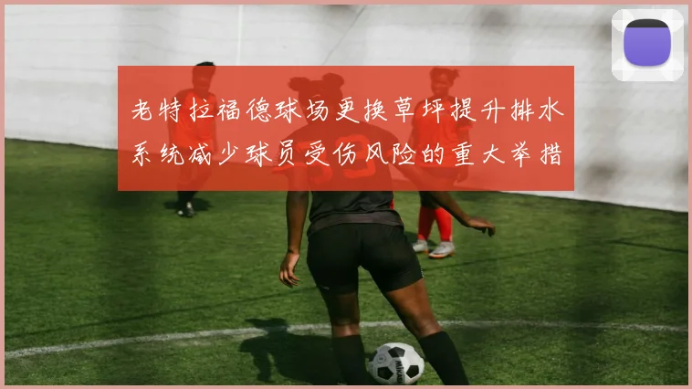 老特拉福德球场更换草坪提升排水系统减少球员受伤风险的重大举措