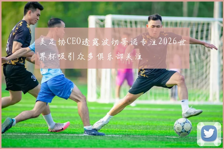 美足协CEO透露波切蒂诺专注2026世界杯吸引众多俱乐部关注