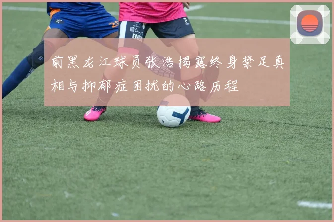 前黑龙江球员张浩揭露终身禁足真相与抑郁症困扰的心路历程