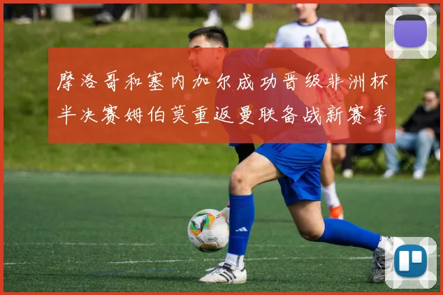 摩洛哥和塞内加尔成功晋级非洲杯半决赛姆伯莫重返曼联备战新赛季