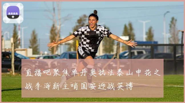 直播吧聚焦单丹奥执法泰山申花之战李海新主哨国安迎战英博