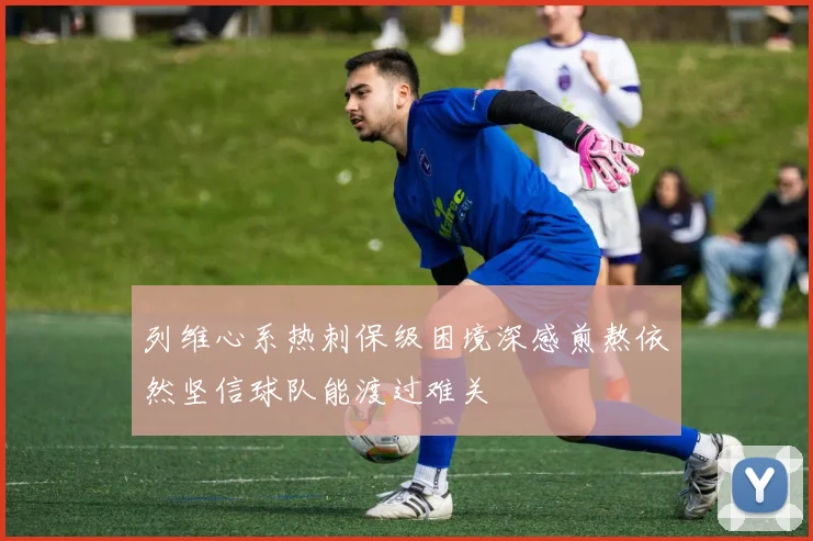 列维心系热刺保级困境深感煎熬依然坚信球队能渡过难关