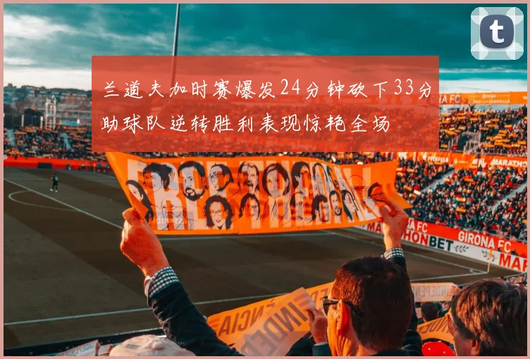 兰道夫加时赛爆发24分钟砍下33分助球队逆转胜利表现惊艳全场